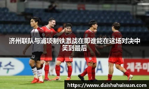 济州联队与浦项制铁激战在即谁能在这场对决中笑到最后