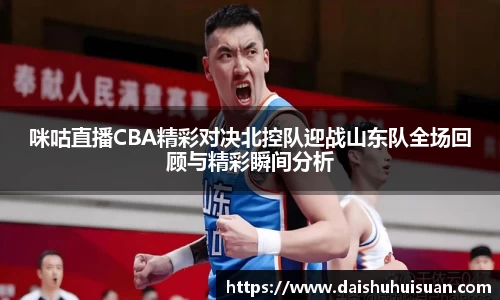 咪咕直播CBA精彩对决北控队迎战山东队全场回顾与精彩瞬间分析